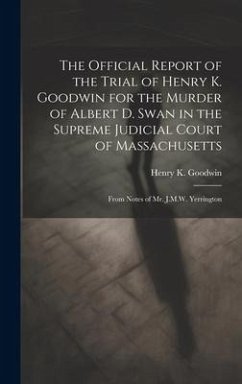 The Official Report of the Trial of Henry K. Goodwin for the Murder of Albert D. Swan in the Supreme Judicial Court of Massachusetts: From Notes of Mr - Goodwin, Henry K.