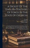 A Digest Of The English Statutes Of Force In The State Of Georgia: Containing All The Statutes Of A General Nature Which Were &quote;usually In Force On The