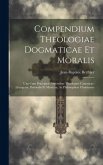 Compendium Theologiae Dogmaticae Et Moralis: Una Cum Praecipuis Notionibus Theologiae Canonicae, Liturgicae, Pastoralis Et Mysticae, Ac Philosophiae C