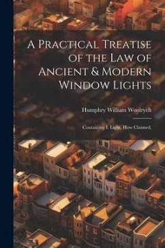 A Practical Treatise of the law of Ancient & Modern Window Lights: Containing I. Light, how Claimed, - Woolrych, Humphry William
