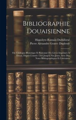 Bibliographie Douaisienne: Ou Catalogue Historique Et Raisonné Des Livres Imprimés À Douai, Depuis L'année 1563 Jusqu'à Nos Jours, Avec Des Notes - Duthilloeul, Hippolyte-Romain; Duplessis, Pierre Alexandre Gratet