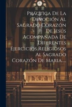 Práctica De La Devoción Al Sagrado Corazón De Jesús Acompañada De Diferentes Ejercicios Religiosos Al Sagrado Corazón De Maria..... - Anonymous