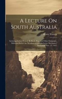 A Lecture On South Australia: Including Letters From J. B. Hack, Esq., and Other Emigrants, Delivered Before the Members of the Chichester Mechanics - Watson, Henry