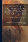 A Brief Description of the Portrait of Prince Charles, Afterwards Charles the First Painted ... in 1623, by Velasquez: Now Exhibiting at No. 21, Old B