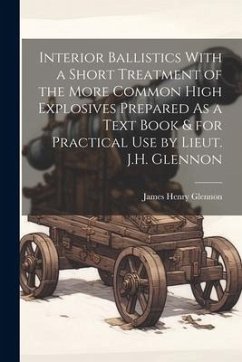 Interior Ballistics With a Short Treatment of the More Common High Explosives Prepared As a Text Book & for Practical Use by Lieut. J.H. Glennon - Glennon, James Henry