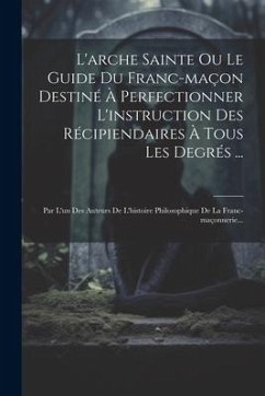 L'arche Sainte Ou Le Guide Du Franc-maçon Destiné À Perfectionner L'instruction Des Récipiendaires À Tous Les Degrés ...: Par L'un Des Auteurs De L'hi - Anonymous