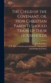 The Child of the Covenant, or, How Christian Parents Should Train up Their Households