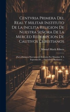 Centvria Primera Del Real Y Militar Instituto De La Inclita Religion De Nuestra Señora De La Merced Redempcion De Cautivos Christianos: Parte Primera, - Ribera, Manuel Marià