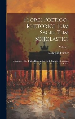 Flores Poetico-rhetorici, Tum Sacri, Tum Scholastici: Continens I. Sic Dictas Declamationes. Ii. Sacras, Ut Vocant, Inscriptiones. Iii. Exercitia Scho - Hueber, Ferdinand