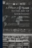 A Complete Guide To The Art Of Shorthand Writing: Being An Entirely New And Comprehensive System Of Representing The Elementary Sounds Of The English