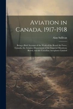 Aviation in Canada, 1917-1918: Being a Brief Account of the Work of the Royal Air Force, Canada, the Aviation Department of the Imperial Munitions Bo - Sullivan, Alan