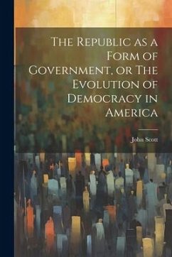 The Republic as a Form of Government, or The Evolution of Democracy in America - Scott, John