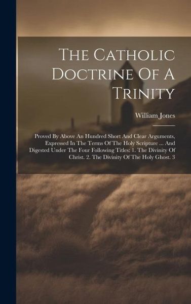The Catholic Doctrine Of A Trinity: Proved By Above An Hundred Short And Clear Arguments, Expressed In The Terms Of The Holy Scripture ... And Digeste The Catholic Doctrine Of A Trinity: Proved By Above An Hundred Short And Clear Arguments, Expressed In The Terms Of The Holy Scripture ... And Digeste