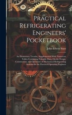 Practical Refrigerating Engineers' Pocketbook: An Elementary Treatise, Supplemented With Numerous Tables Containing Valuable Data, On the Design, Cons - Starr, John Edwin