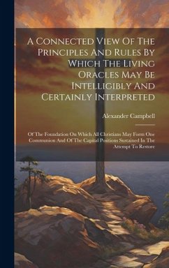 A Connected View Of The Principles And Rules By Which The Living Oracles May Be Intelligibly And Certainly Interpreted: Of The Foundation On Which All - Campbell, Alexander