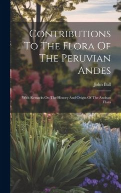 Contributions To The Flora Of The Peruvian Andes: With Remarks On The History And Origin Of The Andean Flora - Ball, John