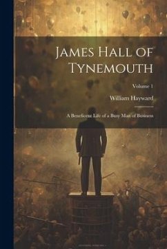 James Hall of Tynemouth: A Beneficent Life of a Busy Man of Business; Volume 1 - Hayward, William