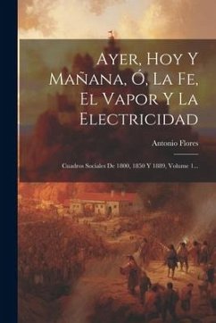 Ayer, Hoy Y Mañana, Ó, La Fe, El Vapor Y La Electricidad: Cuadros Sociales De 1800, 1850 Y 1889, Volume 1... - Flores, Antonio