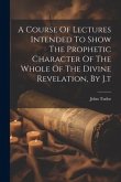 A Course Of Lectures Intended To Show The Prophetic Character Of The Whole Of The Divine Revelation, By J.t
