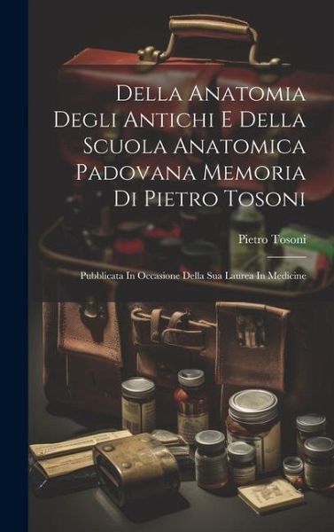 Della Anatomia Degli Antichi E Della Scuola Anatomica Padovana Memoria Di Pietro Tosoni: Pubblicata In Occasione Della Sua Laurea In Medicine