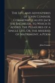 The Life and Adventures of John Connor, Commonly Called Jack the Bachelor. to Which Is Added, the Pleasures of a Single Life, Or, the Miseries of Matr