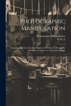 Photographic Manipulation: Containing Details of the Most Improved Processes of Photogenic Drawing, the Daguerreo Type and Calotype - T, W. H.; Manipulation, Photographic