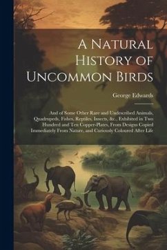 A Natural History of Uncommon Birds: And of Some Other Rare and Undescribed Animals, Quadrupeds, Fishes, Reptiles, Insects, &c., Exhibited in Two Hund - Edwards, George