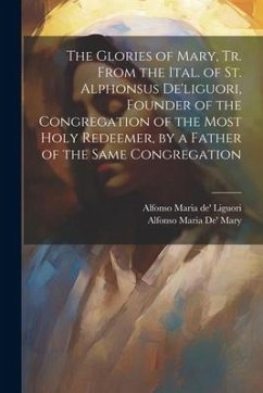 The Glories of Mary, Tr. From the Ital. of St. Alphonsus De'liguori, Founder of the Congregation of the Most Holy Redeemer, by a Father of the Same Co - Liguori, Alfonso Maria De'; Mary, Alfonso Maria De'