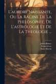 L'aurore Naissante, Ou La Racine De La Philosophie, De L'astrologie Et De La Theologie ...