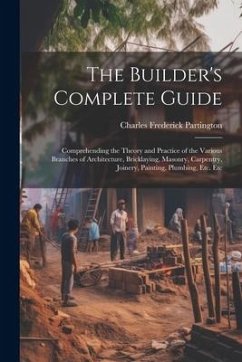 The Builder's Complete Guide: Comprehending the Theory and Practice of the Various Branches of Architecture, Bricklaying, Masonry, Carpentry, Joiner - Partington, Charles Frederick