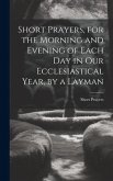 Short Prayers, for the Morning and Evening of Each Day in Our Ecclesiastical Year, by a Layman