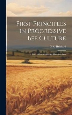 First Principles in Progressive Bee Culture: A Book of Instructions for Handling Bees - Hubbard, G. K.