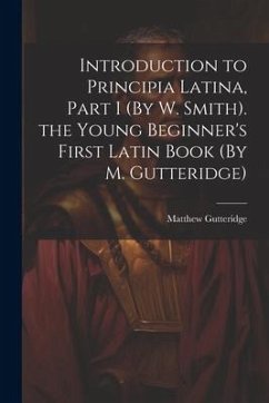 Introduction to Principia Latina, Part I (By W. Smith). the Young Beginner's First Latin Book (By M. Gutteridge) - Gutteridge, Matthew