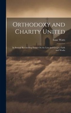 Orthodoxy and Charity United: In Several Reconciling Essays On the Law and Gospel, Faith and Works - Watts, Isaac