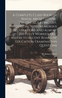A Complete Class-book of Naval Architecture, Practical, Laying off, Theotrical, With Numerous Illustrations and Almost 200 Fully Worked-out Ansers to - Lovett, W. James