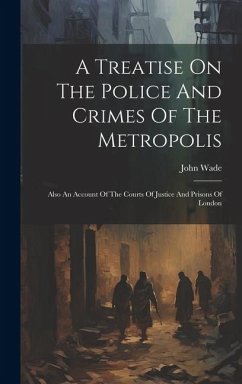 A Treatise On The Police And Crimes Of The Metropolis: Also An Account Of The Courts Of Justice And Prisons Of London - Wade, John