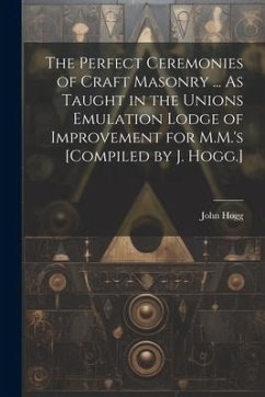 The Perfect Ceremonies of Craft Masonry ... As Taught in the Unions Emulation Lodge of Improvement for M.M.'s [Compiled by J. Hogg.] - Hogg, John