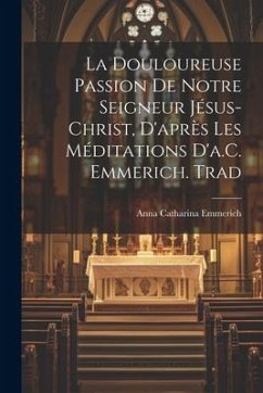 La Douloureuse Passion De Notre Seigneur Jésus-Christ, D'après Les Méditations D'a.C. Emmerich. Trad - Emmerich, Anna Catharina