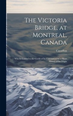 Cover The Victoria Bridge, at Montreal, Canada: Who Is Entitled to the Credit of Its Conception?or, a Short History of Its Origin