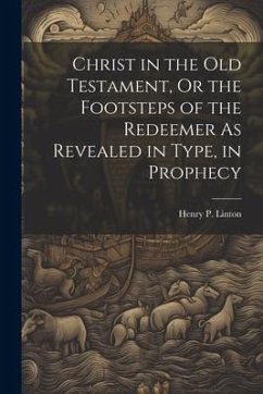 Christ in the Old Testament, Or the Footsteps of the Redeemer As Revealed in Type, in Prophecy - Linton, Henry P.