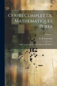 Cours Complet De Mathematiques Pures: Dédié A.s.m. Alexandre Ier Empereur De Russie; Volume 1 - Francoeur, L. B.