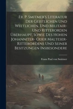 Fr. P. Smitmer's Literatur Der Geistlichen Und Weltlichen, Und Militair- Und Ritterorden Überhaupt, Sowie Des Hohen Johanniter- Oder Malteser-ritteror