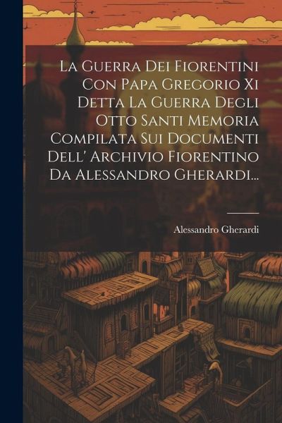 La Guerra Dei Fiorentini Con Papa Gregorio Xi Detta La Guerra Degli Otto Santi Memoria Compilata Sui Documenti Dell' Archivio Fiorentino Da Alessandro Gherardi... La Guerra Dei Fiorentini Con Papa Gregorio Xi Detta La Guerra Degli Otto Santi Memoria Compilata Sui Documenti Dell' Archivio Fiorentino Da Alessandro Gherardi...