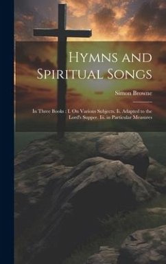 Hymns and Spiritual Songs: In Three Books: I. On Various Subjects. Ii. Adapted to the Lord's Supper. Iii. in Particular Measures - Browne, Simon