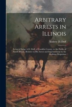 Arbitrary Arrests in Illinois: Letter of Judge A.D. Duff, of Franklin County, to the Public of South Illinois, Relative to His Arrest and Imprisonmen - Duff, Andrew D.