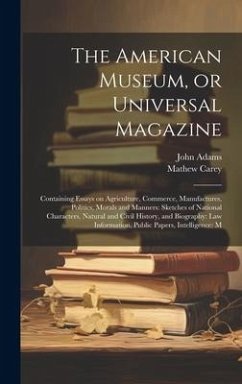 The American Museum, or Universal Magazine: Containing Essays on Agriculture, Commerce, Manufactures, Politics, Morals and Manners: Sketches of Nation - Adams, John; Carey, Mathew