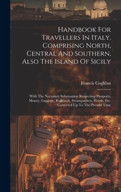 Handbook For Travellers In Italy, Comprising North, Central And Southern, Also The Island Of Sicily: With The Necessary Information Respecting Passpor - Coghlan, Francis