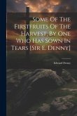 Some Of The Firstfruits Of The Harvest, By One Who Has Sown In Tears [sir E. Denny]