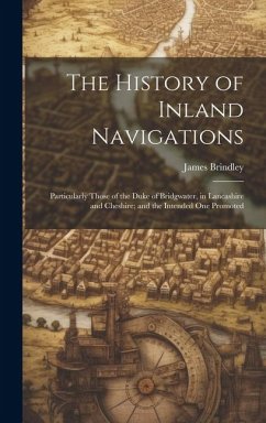 The History of Inland Navigations: Particularly Those of the Duke of Bridgwater, in Lancashire and Cheshire; and the Intended One Promoted - Brindley, James