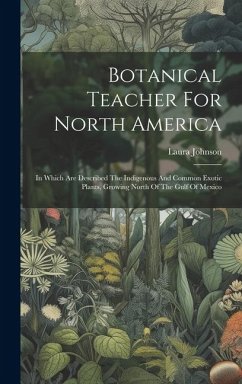 Botanical Teacher For North America: In Which Are Described The Indigenous And Common Exotic Plants, Growing North Of The Gulf Of Mexico - Johnson, Laura